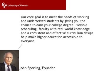 Our core goal is to meet the needs of working and underserved students by giving you the chance to earn your college degree. Flexible scheduling, faculty with real-world knowledge and a consistent and effective curriculum design help make higher education accessible to everyone. John Sperling, Founder 