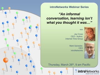 introNetworks Webinar Series

       “An informal
conversation, learning isn’t
what you thought it was…”
                              With

                         Jay Cross
                    CEO - Author,
              Internet Time Group


                  Mark Sylvester,
                            CEO
                   introNetworks




 Thursday, March 26th, 9 am Pacific
 