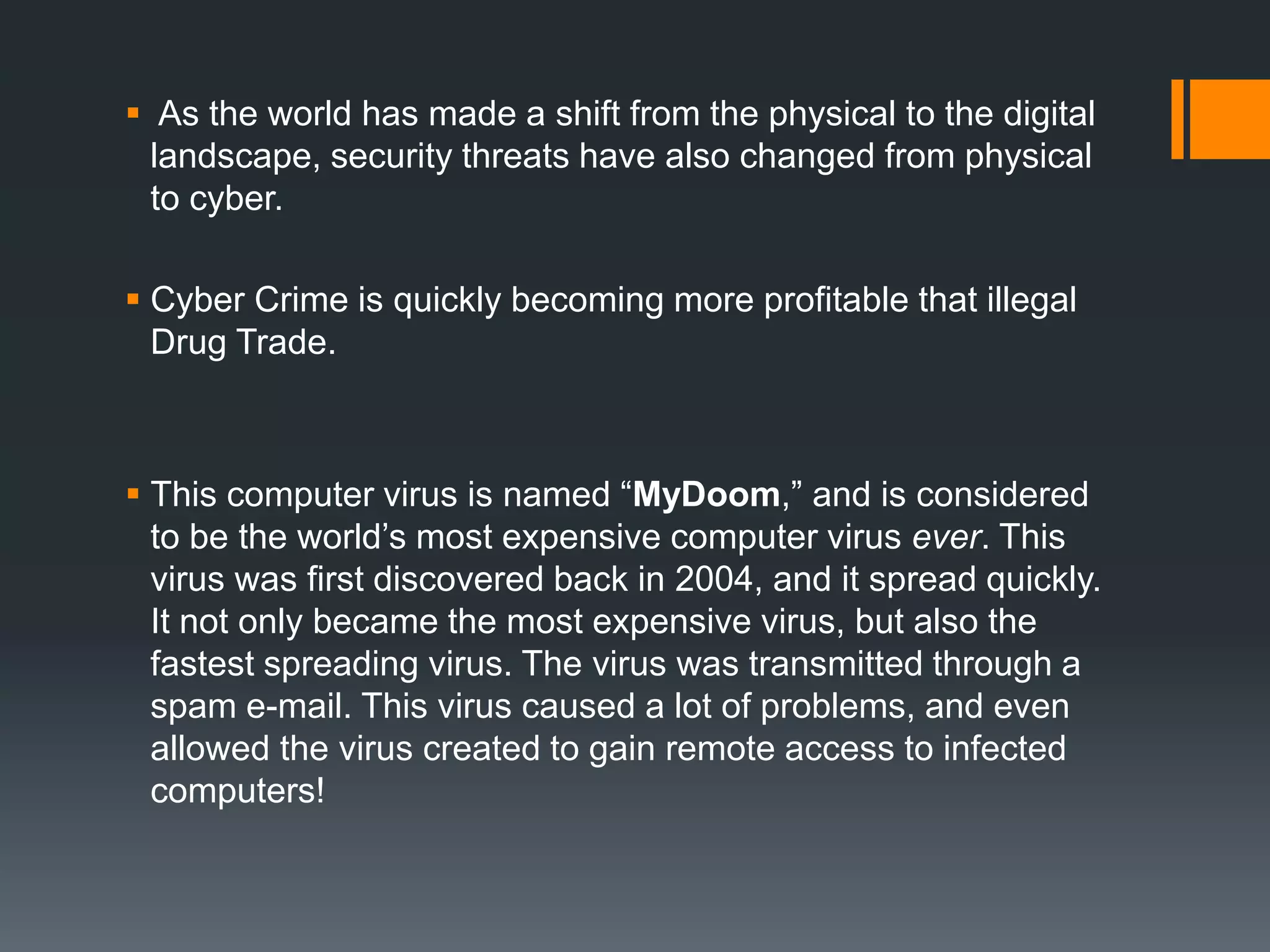 As the world has made a shift from the physical to the digital
landscape, security threats have also changed from physical
to cyber.
 Cyber Crime is quickly becoming more profitable that illegal
Drug Trade.
 This computer virus is named “MyDoom,” and is considered
to be the world’s most expensive computer virus ever. This
virus was first discovered back in 2004, and it spread quickly.
It not only became the most expensive virus, but also the
fastest spreading virus. The virus was transmitted through a
spam e-mail. This virus caused a lot of problems, and even
allowed the virus created to gain remote access to infected
computers!
 