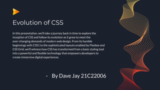 Evolution of CSS
In this presentation, we'll take a journey back in time to explore the
inception of CSS and follow its evolution as it grew to meet the
ever-changing demands of modern web design. From its humble
beginnings with CSS1 to the sophisticated layouts enabled by Flexbox and
CSS Grid, we'll witness how CSS has transformed from a basic styling tool
into a powerful and ﬂexible technology that empowers developers to
create immersive digital experiences.
- By Dave Jay 21C22006
 