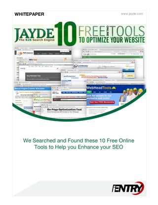 ONLINE
10TOOPTIMIZEYOURWEBSITE
FREETOOLS
www.jayde.comWHITEPAPER
JAYDETheB2BSearchEngine
WeSearchedandFoundthese10FreeOnline
ToolstoHelpyouEnhanceyourSEO
 