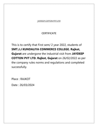 JAYDEEP COTTON PVT.LTD
CERTIFICATE
This is to certify that First sem/ 2 year 2022, students of
SMT.J.J KUNDALIYA COMMERCE COLLEGE. Rajkot,
Gujarat are undergone the industrial visit from JAYDEEP
COTTON PVT LTD. Rajkot, Gujarat on 26/02/2022 as per
the company rules norms and regulations and completed
successfully.
Place : RAJKOT
Date : 26/03/2024
 