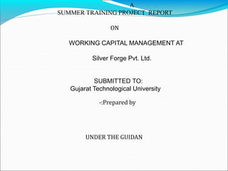 A 
SUMMER TRAINING PROJECT REPORT 
ON 
WORKING CAPITAL MANAGEMENT AT 
Silver Forge Pvt. Ltd. 
SUBMITTED TO: 
Gujarat Technological University 
-:Prepared by 
UNDER THE GUIDAN 
 