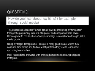 QUESTION 9
This question is specifically aimed at how I will be marketing my film poster
through the preliminary task of a film poster and a magazine front cover.
Knowing how to construct an effective campaign is crucial when trying to sell a
media product.
Using my target demographic, I can get a really good idea of where they
consume their media and find out what platforms they use to learn about
upcoming blockbusters.
Most respondents answered with online advertisements on Snapchat and
Instagram.
 