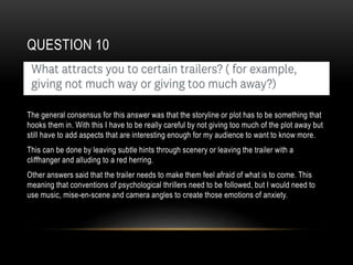 QUESTION 10
The general consensus for this answer was that the storyline or plot has to be something that
hooks them in. With this I have to be really careful by not giving too much of the plot away but
still have to add aspects that are interesting enough for my audience to want to know more.
This can be done by leaving subtle hints through scenery or leaving the trailer with a
cliffhanger and alluding to a red herring.
Other answers said that the trailer needs to make them feel afraid of what is to come. This
meaning that conventions of psychological thrillers need to be followed, but I would need to
use music, mise-en-scene and camera angles to create those emotions of anxiety.
 
