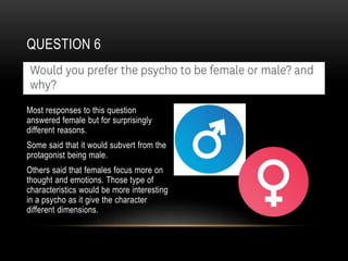 QUESTION 6
Most responses to this question
answered female but for surprisingly
different reasons.
Some said that it would subvert from the
protagonist being male.
Others said that females focus more on
thought and emotions. Those type of
characteristics would be more interesting
in a psycho as it give the character
different dimensions.
 