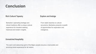Conclusion
Barbados' captivating heritage and
vibrant traditions offer a unique cultural
experience for travelers seeking
historical and modern insights.
Rich Cultural Tapestry
The warm and welcoming spirit of the Bajan people ensures a memorable and
enriching travel experience for all visitors.
Unmatched Hospitality
From idyllic beaches to cultural
excursions, Barbados presents a wealth
of opportunities for exploration and
indulgence.
Explore and Indulge
 