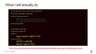 | ©2019 F512 CONFIDENTIAL
What I will actually do
$sudo wgethttps://nginx.org/keys/nginx_signing.key
$sudo apt-keyadd nginx_signing.key
$sudo vi /etc/apt/sources.list
deb https://nginx.org/packages/mainline/ubuntu/ bionic nginx
deb-src https://nginx.org/packages/mainline/ubuntu/ bionic nginx
$sudo apt-get update
$sudo apt-get install nginx
$sudo service nginxstart
$nginx–v
nginx version: nginx/1.19.0
$ curl -I 127.0.0.1
HTTP/1.1 200 OK
Server: nginx/1.19.0
https://docs.nginx.com/nginx/admin-guide/installing-nginx/installing-nginx-open-source/#prebuilt_ubuntu
 