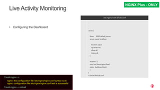 | ©2019 F529
Live Activity Monitoring
• Configuring the Dashboard
/etc/nginx/conf.d/b2b.conf
.
.
.
.
.
.
.
.
.
.
.
.
server{
listen 8005default_server;
server_name localhost;
location/api/{
apiwrite=on;
allowall;
#denyall;
}
location/{
root/usr/share/nginx/html;
index dashboard.html;
}
}
#End offileb2b.conf
NGINX Plus - ONLY
$sudo nginx–t
nginx: the configuration file /etc/nginx/nginx.conf syntax is ok
nginx: configuration file /etc/nginx/nginx.conf test is successful
$sudo nginx–s reload
 