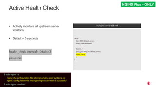 | ©2019 F530
Active Health Check
• Actively monitors all upstream server
locations
• Default – 5 seconds
health_check interval=10fails=3
passes=2;
/etc/nginx/conf.d/b2b.conf
.
.
.
server{
listen8080default_server;
server_namelocalhost;
location/{
proxy_passhttp://backend_servers/;
health_check;
}
}
.
.
.
NGINX Plus - ONLY
$sudo nginx–t
nginx: the configuration file /etc/nginx/nginx.conf syntax is ok
nginx: configuration file /etc/nginx/nginx.conf test is successful
$sudo nginx–s reload
 