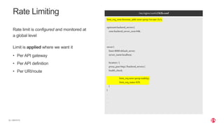 | ©2019 F532
Rate Limiting
Rate limit is configured and monitored at
a global level
Limit is applied where we want it
• Per API gateway
• Per API definition
• Per URI/route
/etc/nginx/conf.d/b2b.conf
limit_req_zone$remote_addrzone=perip:1mrate=2r/s;
upstreambackend_servers{
zonebackend_server_zone64k;
.
.
.
server{
listen8000default_server;
server_namelocalhost;
location/{
proxy_passhttp://backend_servers/;
health_check;
limit_reqzone=peripnodelay;
limit_req_status429;
}
}
.
.
.
 