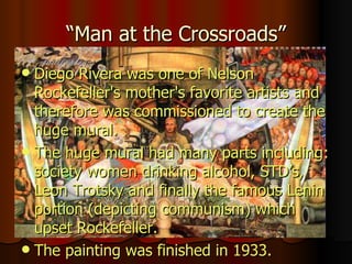“Man at the Crossroads” Diego Rivera was one of Nelson Rockefeller's mother's favorite artists and therefore was commissioned to create the huge mural.  The huge mural had many parts including: society women drinking alcohol, STD’s, Leon Trotsky and finally the famous Lenin portion (depicting communism) which upset Rockefeller.   The painting was finished in 1933. 