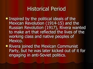 Historical Period Inspired by the political ideals of the Mexican Revolution (1914-15) and the Russian Revolution (1917), Rivera wanted to make art that reflected the lives of the working class and native peoples of Mexico.  Rivera joined the Mexican Communist Party, but he was later kicked out of it for engaging in anti-Soviet politics. 