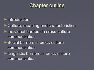 Chapter outlineChapter outline
►IntroductionIntroduction
►Culture; meaning and characteristicsCulture; meaning and characteristics
►Individual barriers in cross-cultureIndividual barriers in cross-culture
communicationcommunication
►Social barriers in cross-cultureSocial barriers in cross-culture
communicationcommunication
►Linguistic barriers in cross-cultureLinguistic barriers in cross-culture
communicationcommunication
 