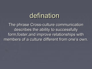 definationdefination
The phrase Cross-culture communicationThe phrase Cross-culture communication
describes the ability to successfullydescribes the ability to successfully
form,foster,and improve relationships withform,foster,and improve relationships with
members of a culture different from one’s own.members of a culture different from one’s own.
 