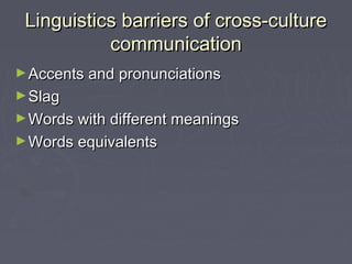Linguistics barriers of cross-cultureLinguistics barriers of cross-culture
communicationcommunication
►Accents and pronunciationsAccents and pronunciations
►SlagSlag
►Words with different meaningsWords with different meanings
►Words equivalentsWords equivalents
 