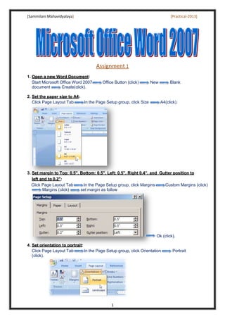 [Sammilani Mahavidyalaya] [Practical-2013]
1
Assignment 1
1. OOppeenn aa nneeww WWoorrdd DDooccuummeenntt:
Start Microsoft Office Word 2007 Office Button (click) New Blank
document Create(click).
2. SSeett tthhee ppaappeerr ssiizzee ttoo AA44:
Click Page Layout Tab In the Page Setup group, click Size A4(click).
3. SSeett mmaarrggiinn ttoo TToopp:: 00..55””,, BBoottttoomm:: 00..55””,, LLeefftt:: 00..55””,, RRiigghhtt 00..44””,, aanndd GGuutttteerr ppoossiittiioonn ttoo
lleefftt aanndd ttoo 00..22””:
Click Page Layout Tab In the Page Setup group, click Margins Custom Margins (click)
Margins (click) set margin as follow
Ok (click).
4. SSeett oorriieennttaattiioonn ttoo ppoorrttrraaiitt:
Click Page Layout Tab In the Page Setup group, click Orientation Portrait
(click).
 