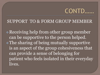 SUPPORT TO & FORM GROUP MEMBER
Receiving help from other group member
can be supportive to the person helped.
The sharing of being mutually supportive
is an aspect of the group cohesiveness that
can provide a sense of belonging for
patient who feels isolated in their everyday
lives.
 