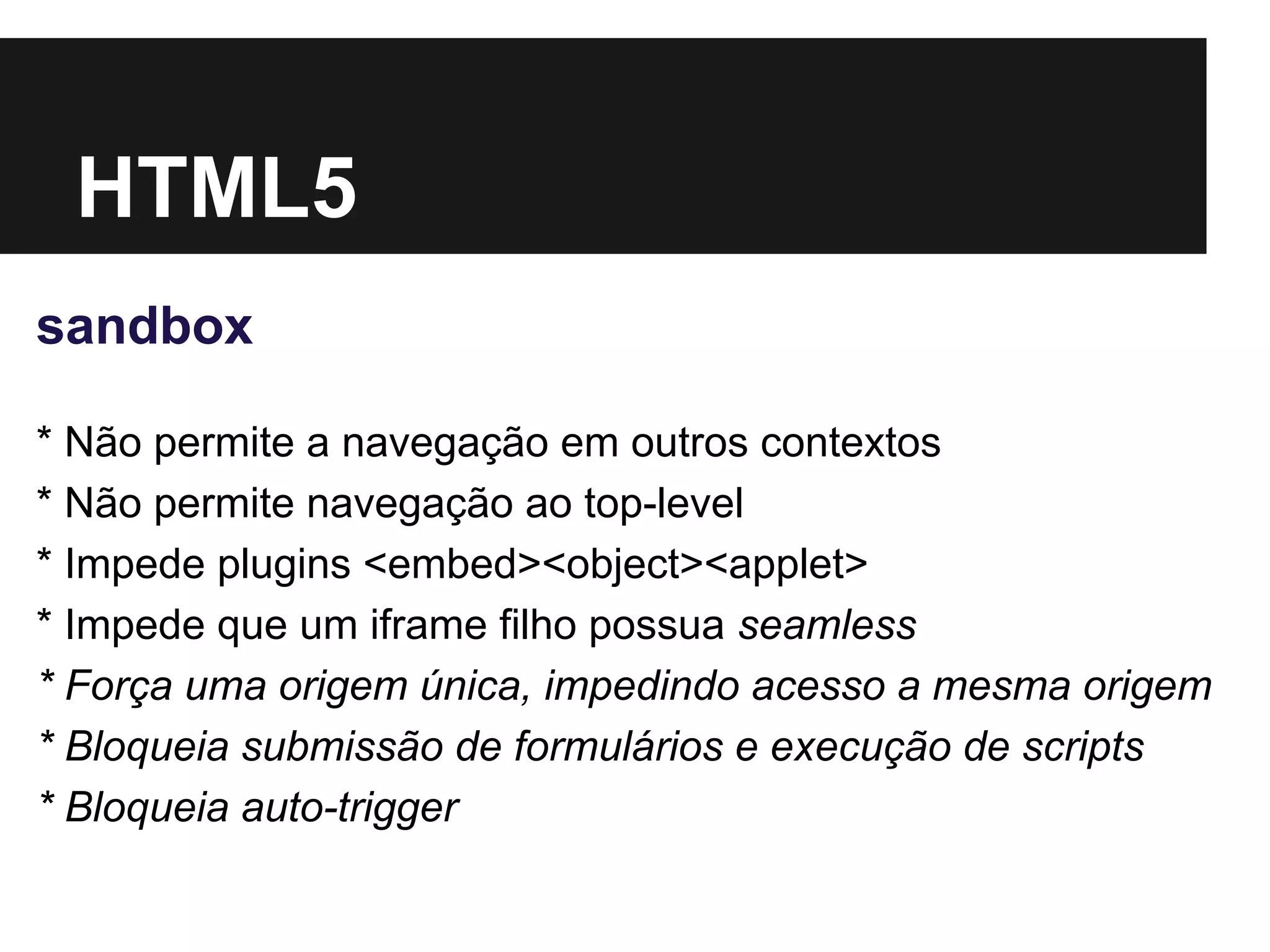 HTML5
sandbox
* Não permite a navegação em outros contextos
* Não permite navegação ao top-level
* Impede plugins <embed><object><applet>
* Impede que um iframe filho possua seamless
* Força uma origem única, impedindo acesso a mesma origem
* Bloqueia submissão de formulários e execução de scripts
* Bloqueia auto-trigger
 