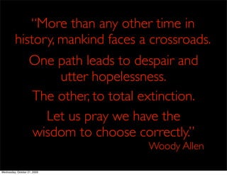 “More than any other time in
         history, mankind faces a crossroads.
            One path leads to despair and
                  utter hopelessness.
             The other, to total extinction.
               Let us pray we have the
             wisdom to choose correctly.”
                                 Woody Allen

Wednesday, October 21, 2009
 