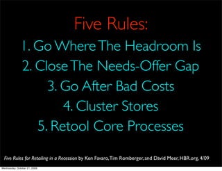 Five Rules:
              1. Go Where The Headroom Is
              2. Close The Needs-Offer Gap
                   3. Go After Bad Costs
                      4. Cluster Stores
                 5. Retool Core Processes
  Five Rules for Retailing in a Recession by Ken Favaro, Tim Romberger, and David Meer, HBR.org, 4/09
Wednesday, October 21, 2009
 