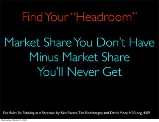 Find Your “Headroom”
   Market Share You Don’t Have
       Minus Market Share
        You’ll Never Get

  Five Rules for Retailing in a Recession by Ken Favaro, Tim Romberger, and David Meer, HBR.org, 4/09
Wednesday, October 21, 2009
 