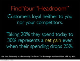 Find Your “Headroom”
              Customers loyal neither to you
                  nor your competitors.

            Taking 20% they spend today to
            30% represents a net gain even
            when their spending drops 25%.
  Five Rules for Retailing in a Recession by Ken Favaro, Tim Romberger, and David Meer, HBR.org, 4/09
Wednesday, October 21, 2009
 