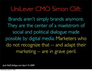 UniLever CMO Simon Clift:
         Brands aren't simply brands anymore.
         They are the center of a maelstrom of
           social and political dialogue made
        possible by digital media. Marketers who
        do not recognize that -- and adapt their
             marketing -- are in grave peril.

    Jack Neff, AdAge.com: April 14, 2009
Wednesday, October 21, 2009
 