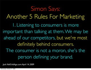 Simon Says:
          Another 5 Rules For Marketing
         1. Listening to consumers is more
    important than talking at them. We may be
     ahead of our competitors, but we're most
            deﬁnitely behind consumers.
      The consumer is not a moron, she's the
             person deﬁning your brand.
    Jack Neff, AdAge.com: April 14, 2009
Wednesday, October 21, 2009
 