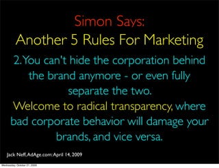 Simon Says:
          Another 5 Rules For Marketing
      2. You can't hide the corporation behind
          the brand anymore - or even fully
                   separate the two.
      Welcome to radical transparency, where
      bad corporate behavior will damage your
                brands, and vice versa.
    Jack Neff, AdAge.com: April 14, 2009
Wednesday, October 21, 2009
 