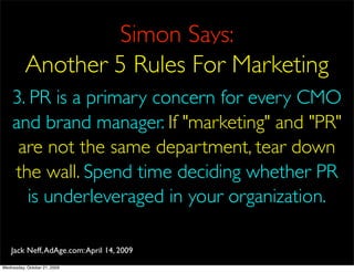 Simon Says:
          Another 5 Rules For Marketing
    3. PR is a primary concern for every CMO
    and brand manager. If "marketing" and "PR"
     are not the same department, tear down
    the wall. Spend time deciding whether PR
       is underleveraged in your organization.

    Jack Neff, AdAge.com: April 14, 2009
Wednesday, October 21, 2009
 
