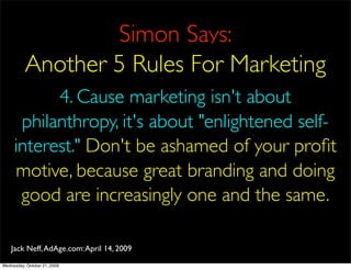 Simon Says:
          Another 5 Rules For Marketing
           4. Cause marketing isn't about
      philanthropy, it's about "enlightened self-
     interest." Don't be ashamed of your proﬁt
     motive, because great branding and doing
      good are increasingly one and the same.

    Jack Neff, AdAge.com: April 14, 2009
Wednesday, October 21, 2009
 