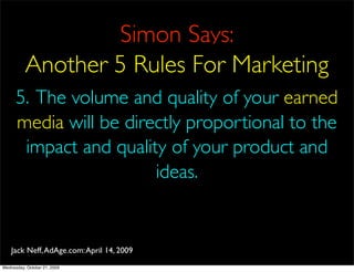 Simon Says:
          Another 5 Rules For Marketing
      5. The volume and quality of your earned
      media will be directly proportional to the
       impact and quality of your product and
                        ideas.


    Jack Neff, AdAge.com: April 14, 2009
Wednesday, October 21, 2009
 