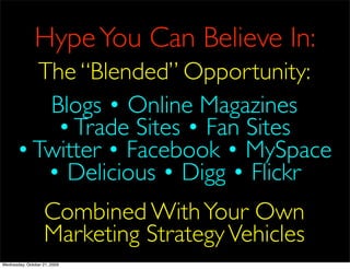 Hype You Can Believe In:
         The “Blended” Opportunity:
          Blogs • Online Magazines
           • Trade Sites • Fan Sites
      • Twitter • Facebook • MySpace
          • Delicious • Digg • Flickr
                   Combined With Your Own
                   Marketing Strategy Vehicles
Wednesday, October 21, 2009
 