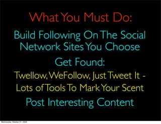 What You Must Do:
             Build Following On The Social
              Network Sites You Choose
                       Get Found:
             Twellow, WeFollow, Just Tweet It -
             Lots of Tools To Mark Your Scent
                         Post Interesting Content
Wednesday, October 21, 2009
 