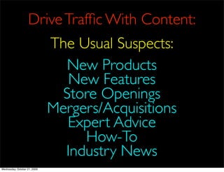 Drive Trafﬁc With Content:
                              The Usual Suspects:
                                 New Products
                                 New Features
                                Store Openings
                              Mergers/Acquisitions
                                 Expert Advice
                                   How-To
                                Industry News
Wednesday, October 21, 2009
 
