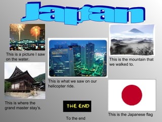 Japan This is a picture I saw on the water. This is where the grand master stay’s. This is the mountain that we walked to. This is what we saw on our helicopter ride. This is the Japanese flag To the end