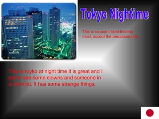 Tokyo Nightime This is so cool I liked this the most, accept the aeroplane ride. This is toyko at night time it is great and I got to see some clowns and someone in a chemist. It has some strange things.