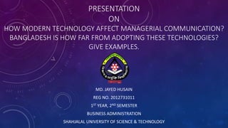 PRESENTATION
ON
HOW MODERN TECHNOLOGY AFFECT MANAGERIAL COMMUNICATION?
BANGLADESH IS HOW FAR FROM ADOPTING THESE TECHNOLOGIES?
GIVE EXAMPLES.
MD. JAYED HUSAIN
REG NO. 2012731011
1ST YEAR, 2ND SEMESTER
BUSINESS ADMINISTRATION
SHAHJALAL UNIVERSITY OF SCIENCE & TECHNOLOGY
 