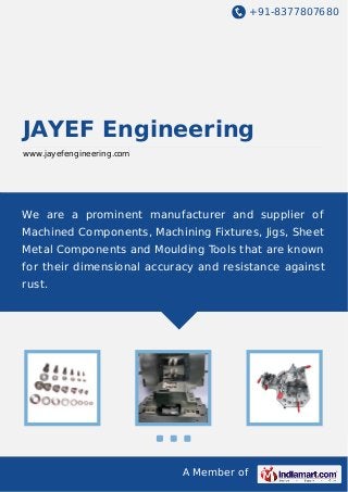 +91-8377807680
A Member of
JAYEF Engineering
www.jayefengineering.com
We are a prominent manufacturer and supplier of
Machined Components, Machining Fixtures, Jigs, Sheet
Metal Components and Moulding Tools that are known
for their dimensional accuracy and resistance against
rust.
 