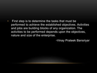 • First step is to determine the tasks that must be
performed to achieve the established objectives. Activities
and jobs are building blocks of any organization. The
activities to be performed depends upon the objectives,
nature and size of the enterprise.
-Vinay Prateek Bansriyar
 