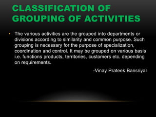 CLASSIFICATION OF
GROUPING OF ACTIVITIES
• The various activities are the grouped into departments or
divisions according to similarity and common purpose. Such
grouping is necessary for the purpose of specialization,
coordination and control. It may be grouped on various basis
i.e. functions products, territories, customers etc. depending
on requirements.
-Vinay Prateek Bansriyar
 
