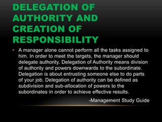DELEGATION OF
AUTHORITY AND
CREATION OF
RESPONSIBILITY
• A manager alone cannot perform all the tasks assigned to
him. In order to meet the targets, the manager should
delegate authority. Delegation of Authority means division
of authority and powers downwards to the subordinate.
Delegation is about entrusting someone else to do parts
of your job. Delegation of authority can be defined as
subdivision and sub-allocation of powers to the
subordinates in order to achieve effective results.
-Management Study Guide
 