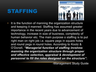 STAFFING
• It is the function of manning the organization structure
and keeping it manned. Staffing has assumed greater
importance in the recent years due to advancement of
technology, increase in size of business, complexity of
human behavior etc. The main purpose o staffing is to put
right man on right job i.e. square pegs in square holes
and round pegs in round holes. According to Kootz &
O’Donell, “Managerial function of staffing involves
manning the organization structure through proper
and effective selection, appraisal & development of
personnel to fill the roles designed un the structure”.
-Management Study Guide
 