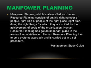 MANPOWER PLANNING
• Manpower Planning which is also called as Human
Resource Planning consists of putting right number of
people, right kind of people at the right place, right time,
doing the right things for which they are suited for the
achievement of goals of the organization. Human
Resource Planning has got an important place in the
arena of industrialization. Human Resource Planning has
to be a systems approach and is carried out in a set
procedure.
-Management Study Guide
 