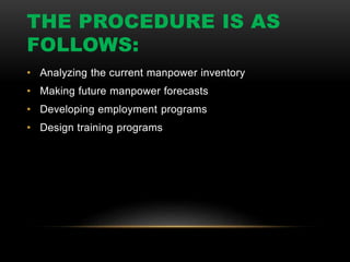 THE PROCEDURE IS AS
FOLLOWS:
• Analyzing the current manpower inventory
• Making future manpower forecasts
• Developing employment programs
• Design training programs
 