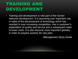 • Training and development is vital part of the human
resource development. It is assuming ever important role
in wake of the advancement of technology which has
resulted in ever increasing competition, rise in customer’s
expectation of quality and service and a subsequent need
to lower costs. It is also become more important globally
in order to prepare workers for new jobs.
-Management Study Guide
TRAINING AND
DEVELOPMENT
 