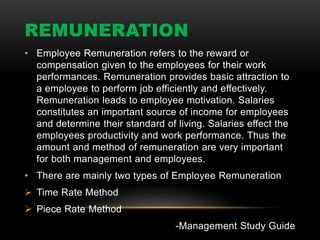 REMUNERATION
• Employee Remuneration refers to the reward or
compensation given to the employees for their work
performances. Remuneration provides basic attraction to
a employee to perform job efficiently and effectively.
Remuneration leads to employee motivation. Salaries
constitutes an important source of income for employees
and determine their standard of living. Salaries effect the
employees productivity and work performance. Thus the
amount and method of remuneration are very important
for both management and employees.
• There are mainly two types of Employee Remuneration
 Time Rate Method
 Piece Rate Method
-Management Study Guide
 