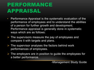 PERFORMANCE
APPRAISAL
• Performance Appraisal is the systematic evaluation of the
performance of employees and to understand the abilities
of a person for further growth and development.
Performance appraisal is generally done in systematic
ways which are as follows:
 The supervisors measure the pay of employees and
compare it with targets and plans.
 The supervisor analyses the factors behind work
performances of employees.
 The employers are in position to guide the employees for
a better performance.
-Management Study Guide
 