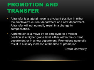 PROMOTION AND
TRANSFER
• A transfer is a lateral move to a vacant position in either
the employee's current department or a new department.
A transfer will not normally result in a change in
compensation.
• A promotion is a move by an employee to a vacant
position at a higher grade level either within the current
department or in a new department. Promotions generally
result in a salary increase at the time of promotion.
-Brown University
 